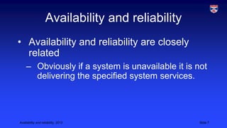 Availability and reliability
• Availability and reliability are closely
related
– Obviously if a system is unavailable it is not
delivering the specified system services.

Availability and reliability, 2013

Slide 7

 