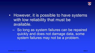 • However, it is possible to have systems
with low reliability that must be
available.
– So long as system failures can be repaired
quickly and does not damage data, some
system failures may not be a problem.

Availability and reliability, 2013

Slide 8

 