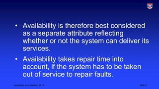 • Availability is therefore best considered
as a separate attribute reflecting
whether or not the system can deliver its
services.
• Availability takes repair time into
account, if the system has to be taken
out of service to repair faults.
Availability and reliability, 2013

Slide 9

 