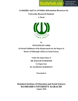 i
Availability and Use of Online Information Resources by
University Research Students
A Thesis
by
MUHAMMAD TARIQ
In Partial Fulfillment of the Requirements for the Degree of
Doctor of Philosophy (Ph.D.) in Social Science
Under the Supervision of
DR. KHALID MAHMOOD
Co-Supervisor
Dr. HAMEED UR REHMAN
Presented to
Hamdard Institute of Education and Social Sciences
HAMDARD UNIVERSITY KARACHI
August, 2016
 