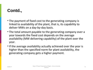 Contd.,
• The payment of fixed cost to the generating company is
linked to availability of the plant, that is, its capability to
deliver MWs on a day-by-day basis.
• The total amount payable to the generating company over a
year towards the fixed cost depends on the average
availability (MW delivering capability) of the plant over the
year.
• If the average availability actually achieved over the year is
higher than the specified norm for plant availability, the
generating company gets a higher payment.
06/06/17 10
Dept of Power Engineering & Mgmt., Anna University
Chennai
 