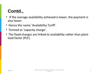 Contd.,
• If the average availability achieved is lower, the payment is
also lower.
• Hence the name ‘Availability Tariff’.
• Termed as ‘capacity charge’.
• The fixed charges are linked to availability rather than plant
load factor (PLF).
06/06/17 11
Dept of Power Engineering & Mgmt., Anna University
Chennai
 