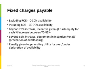Fixed charges payable
• Excluding ROE - 0-30% availability
• Including ROE – 30-70% availability
• Beyond 70% increase, incentive given @ 0.4% equity for
each % increase between 70-85%
• Beyond 85% increase, decrement in incentive @0.3%
(prevention of overloading)
• Penalty given to generating utility for over/under
declaration of availability
06/06/17 12
Dept of Power Engineering & Mgmt., Anna University
Chennai
 