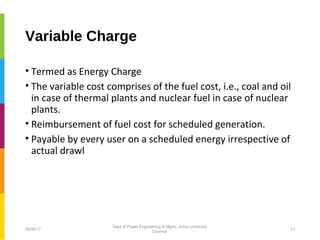 Variable Charge
• Termed as Energy Charge
• The variable cost comprises of the fuel cost, i.e., coal and oil
in case of thermal plants and nuclear fuel in case of nuclear
plants.
• Reimbursement of fuel cost for scheduled generation.
• Payable by every user on a scheduled energy irrespective of
actual drawl
06/06/17 13
Dept of Power Engineering & Mgmt., Anna University
Chennai
 