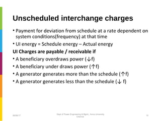 Unscheduled interchange charges
• Payment for deviation from schedule at a rate dependent on
system conditions(frequency) at that time
• UI energy = Schedule energy – Actual energy
UI Charges are payable / receivable if
• A beneficiary overdraws power (↓f)
• A beneficiary under draws power (↑f)
• A generator generates more than the schedule (↑f)
• A generator generates less than the schedule (↓ f)
06/06/17 15
Dept of Power Engineering & Mgmt., Anna University
Chennai
 