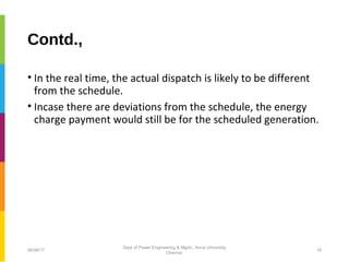 Contd.,
• In the real time, the actual dispatch is likely to be different
from the schedule.
• Incase there are deviations from the schedule, the energy
charge payment would still be for the scheduled generation.
06/06/17 16
Dept of Power Engineering & Mgmt., Anna University
Chennai
 