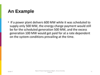 An Example
• If a power plant delivers 600 MW while it was scheduled to
supply only 500 MW, the energy charge payment would still
be for the scheduled generation 500 MW, and the excess
generation 100 MW would get paid for at a rate dependent
on the system conditions prevailing at the time.
06/06/17 17
Dept of Power Engineering & Mgmt., Anna University
Chennai
 