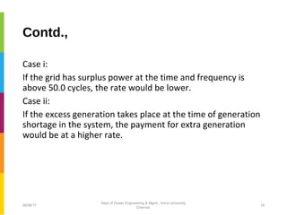 Contd.,
Case i:
If the grid has surplus power at the time and frequency is
above 50.0 cycles, the rate would be lower.
Case ii:
If the excess generation takes place at the time of generation
shortage in the system, the payment for extra generation
would be at a higher rate.
06/06/17 18
Dept of Power Engineering & Mgmt., Anna University
Chennai
 