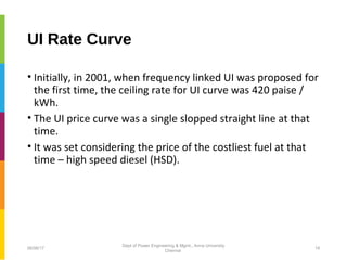 UI Rate Curve
• Initially, in 2001, when frequency linked UI was proposed for
the first time, the ceiling rate for UI curve was 420 paise /
kWh.
• The UI price curve was a single slopped straight line at that
time.
• It was set considering the price of the costliest fuel at that
time – high speed diesel (HSD).
06/06/17 19
Dept of Power Engineering & Mgmt., Anna University
Chennai
 