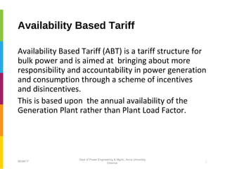 Availability Based Tariff
Availability Based Tariff (ABT) is a tariff structure for
bulk power and is aimed at bringing about more
responsibility and accountability in power generation
and consumption through a scheme of incentives
and disincentives.
This is based upon the annual availability of the
Generation Plant rather than Plant Load Factor.
206/06/17
Dept of Power Engineering & Mgmt., Anna University
Chennai
 