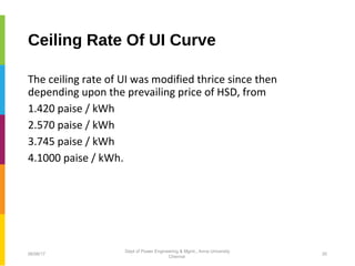 Ceiling Rate Of UI Curve
The ceiling rate of UI was modified thrice since then
depending upon the prevailing price of HSD, from
1.420 paise / kWh
2.570 paise / kWh
3.745 paise / kWh
4.1000 paise / kWh.
06/06/17 20
Dept of Power Engineering & Mgmt., Anna University
Chennai
 