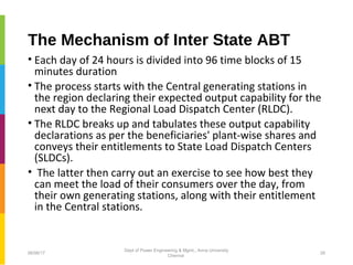 The Mechanism of Inter State ABT
• Each day of 24 hours is divided into 96 time blocks of 15
minutes duration
• The process starts with the Central generating stations in
the region declaring their expected output capability for the
next day to the Regional Load Dispatch Center (RLDC).
• The RLDC breaks up and tabulates these output capability
declarations as per the beneficiaries' plant-wise shares and
conveys their entitlements to State Load Dispatch Centers
(SLDCs).
• The latter then carry out an exercise to see how best they
can meet the load of their consumers over the day, from
their own generating stations, along with their entitlement
in the Central stations.
06/06/17 26
Dept of Power Engineering & Mgmt., Anna University
Chennai
 