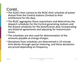 Contd.,
• The SLDCs then convey to the RLDC their schedule of power
drawal from the Central stations (limited to their
entitlement for the day).
• The RLDC aggregates these requisitions and determines the
dispatch schedules for the Central generating stations and
the drawal schedules for the beneficiaries duly incorporating
any bilateral agreements and adjusting for transmission
losses.
• The schedules are also used for determination of the
amounts payable as energy charges.
• Deviations from schedules are determined in 15-minute
time blocks through special metering, and these deviations
are priced depending on frequency.
06/06/17 27
Dept of Power Engineering & Mgmt., Anna University
Chennai
 