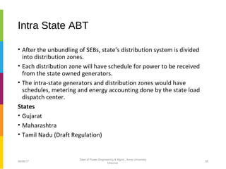 Intra State ABT
• After the unbundling of SEBs, state’s distribution system is divided
into distribution zones.
• Each distribution zone will have schedule for power to be received
from the state owned generators.
• The intra-state generators and distribution zones would have
schedules, metering and energy accounting done by the state load
dispatch center.
States
• Gujarat
• Maharashtra
• Tamil Nadu (Draft Regulation)
06/06/17 28
Dept of Power Engineering & Mgmt., Anna University
Chennai
 