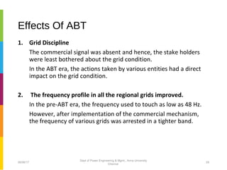 Effects Of ABT
1. Grid Discipline
The commercial signal was absent and hence, the stake holders
were least bothered about the grid condition.
In the ABT era, the actions taken by various entities had a direct
impact on the grid condition.
2. The frequency profile in all the regional grids improved.
In the pre-ABT era, the frequency used to touch as low as 48 Hz.
However, after implementation of the commercial mechanism,
the frequency of various grids was arrested in a tighter band.
06/06/17 29
Dept of Power Engineering & Mgmt., Anna University
Chennai
 