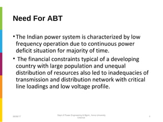 Need For ABT
•The Indian power system is characterized by low
frequency operation due to continuous power
deficit situation for majority of time.
• The financial constraints typical of a developing
country with large population and unequal
distribution of resources also led to inadequacies of
transmission and distribution network with critical
line loadings and low voltage profile.
06/06/17 3
Dept of Power Engineering & Mgmt., Anna University
Chennai
 
