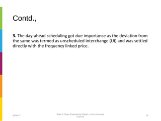 Contd.,
3. The day-ahead scheduling got due importance as the deviation from
the same was termed as unscheduled interchange (UI) and was settled
directly with the frequency linked price.
06/06/17 30
Dept of Power Engineering & Mgmt., Anna University
Chennai
 