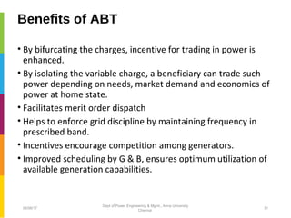 Benefits of ABT
• By bifurcating the charges, incentive for trading in power is
enhanced.
• By isolating the variable charge, a beneficiary can trade such
power depending on needs, market demand and economics of
power at home state.
• Facilitates merit order dispatch
• Helps to enforce grid discipline by maintaining frequency in
prescribed band.
• Incentives encourage competition among generators.
• Improved scheduling by G & B, ensures optimum utilization of
available generation capabilities.
06/06/17 31
Dept of Power Engineering & Mgmt., Anna University
Chennai
 