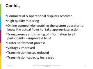 Contd.,
•Commercial & operational disputes resolved.
•High quality metering
•Online connectivity enabling the system operator to
know the actual flows to take appropriate action.
•Transparency and sharing of information to all
participants - improve d trust
•Faster settlement process
•Voltages improved
•Transmission losses reduced
•Transmission capacity increased
06/06/17 32
Dept of Power Engineering & Mgmt., Anna University
Chennai
 
