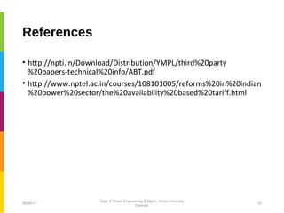 References
• http://npti.in/Download/Distribution/YMPL/third%20party
%20papers-technical%20info/ABT.pdf
• http://www.nptel.ac.in/courses/108101005/reforms%20in%20indian
%20power%20sector/the%20availability%20based%20tariff.html
06/06/17 33
Dept of Power Engineering & Mgmt., Anna University
Chennai
 