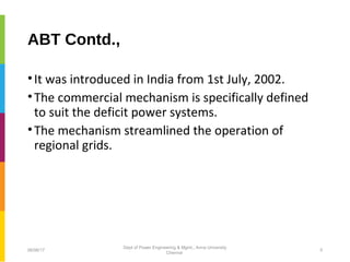 ABT Contd.,
•It was introduced in India from 1st July, 2002.
•The commercial mechanism is specifically defined
to suit the deficit power systems.
•The mechanism streamlined the operation of
regional grids.
06/06/17 5
Dept of Power Engineering & Mgmt., Anna University
Chennai
 