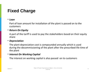 Fixed Charge
• Loan
Part of loan amount for installation of the plant is passed on to the
customers
• Return On Equity
A part of the tariff is used to pay the stakeholders based on their equity
share
• Depreciation
The plant depreciation cost is compounded annually which is used
during the decommissioning of the plant after the prescribed life time of
the plant
• Interest On Working Capital
The interest on working capital is also passed on to customers
06/06/17 8
Dept of Power Engineering & Mgmt., Anna University
Chennai
 