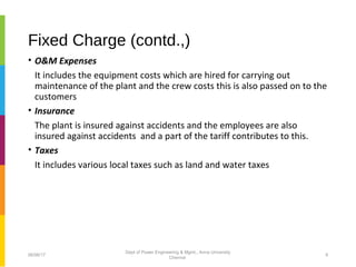 Fixed Charge (contd.,)
• O&M Expenses
It includes the equipment costs which are hired for carrying out
maintenance of the plant and the crew costs this is also passed on to the
customers
• Insurance
The plant is insured against accidents and the employees are also
insured against accidents and a part of the tariff contributes to this.
• Taxes
It includes various local taxes such as land and water taxes
06/06/17 9
Dept of Power Engineering & Mgmt., Anna University
Chennai
 