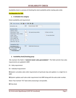 AVAILABILITY CHECK
By Srinivasulu Algaskhanpet (SAP SD Consultant) Page 1
Availability check is a process of checking the stock availability while creating sales order.
Pre-Requisites for TOR:
1. In Schedule line category
Check availability and requirement
2. Availability check/checking group
We maintain this field in "material master sales general/plant". This field controls how sales
requirements are updated in MRP.
01 - Daily requirement
02 - Individual requirement
01:System cumulates sales order requirements of particular day and updates in a single line in
MRP.
02:System updates each sales order requirement into MRP along with the sales order number.
Note: If we maintain "01" back order processing is not possible.
KP: No check
 