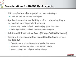 Considerations for HA/DR DeploymentsHA complements backup and recovery strategyDoes not replace data recovery planApplication service availability is often determined by a network of interdependent servicesAvailability can be difficult to define (e.g. partial failures)Failure probability difficult to measure or computeAdditional Infrastructure Costs (Storage/WAN/Hardware)Increased system complexity could lead to lower service availability!Operator error a leading cause of availability issuesIncreased number/types of system componentsMore complex to configure and administer