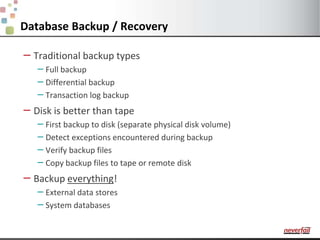 Database Backup / RecoveryTraditional backup typesFull backupDifferential backupTransaction log backupDisk is better than tapeFirst backup to disk (separate physical disk volume)Detect exceptions encountered during backupVerify backup filesCopy backup files to tape or remote diskBackup everything!External data storesSystem databases