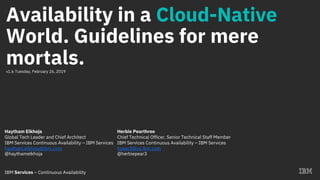 IBM Services – Continuous Availability
Availability in a Cloud-Native
World. Guidelines for mere
mortals.v1.6 Tuesday, February 26, 2019
Haytham Elkhoja
Global Tech Leader and Chief Architect
IBM Services Continuous Availability – IBM Services
haytham.elkhoja@ibm.com
@haythamelkhoja
Herbie Pearthree
Chief Technical Officer, Senior Technical Staff Member
IBM Services Continuous Availability – IBM Services
hpear3@us.ibm.com
@herbiepear3
 