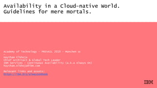 Availability in a Cloud-native World.
Guidelines for mere mortals.
Academy of Technology - PREVAIL 2019 – München 🇩🇪
—
Haytham Elkhoja
Chief Architect & Global Tech Leader
IBM Services - Continuous Availability (a.k.a Always On)
haytham.elkhoja@ibm.com
Relevant links and assets:
https://ibm.biz/alwaysonbook
 