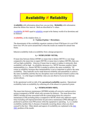 Availability ≠ Reliability
Availability tells information about how you use time. Reliability tells information
about the failure-free interval. Both are described in % values.

Availability IS NOT equal to reliability except in the fantasy world of no downtime and
no failures!

Availability, in the simplest form, is:
                           A = Uptime/(Uptime + Downtime) .
The denominator of the availability equation contains at least 8760 hours (it is not 8760
hours less 10% for screw-around time!) when the results are studied for annual time
frame.

Inherent availability looks at availability from a design perspective:
                              Ai = MTBF/(MTBF+MTTR).
If mean time between failure (MTBF) or mean time to failure (MTTF) is very large
compared to the mean time to repair (MTTR) or mean time to replace (MTTR), then you
will see high availability. Likewise if mean time to repair or replace is miniscule, then
availability will be high. As reliability decreases (i.e., MTTF becomes smaller), better
maintainability (i.e., shorter MTTR) is needed to achieve the same availability. Of
course as reliability increases then maintainability is not so important to achieve the same
availability. Thus tradeoffs can be made between reliability and amenability to achieve
the same availability and thus the two disciplines must work hand-in-hand to achieve the
objectives. Ai is the largest availability value you can observe if you never had any
system abuses.

In the operational world we talk of the operational availability equation. Operational
availability looks at availability by collecting all of the abuses in a practical system
                              Ao = MTBM/(MTBM+MDT).
The mean time between maintenance (MTBM) includes all corrective and preventive
actions (compared to MTBF which only accounts for failures). The mean down time
(MDT) includes all time associated with the system being down for corrective
maintenance (CM) including delays (compared to MTTR which only addresses repair
time) including self imposed downtime for preventive maintenance (PM) although it is
preferred to perform most PM actions while the equipment is operating. Ao is a smaller
availability number than Ai because of naturally occurring abuses when you shoot
yourself in the foot. Other details and aspects of availability are explained in the July
2001 problem of the month.
 