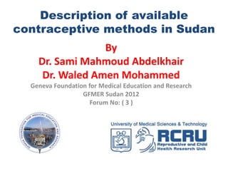 Description of available
contraceptive methods in Sudan
                 By
    Dr. Sami Mahmoud Abdelkhair
     Dr. Waled Amen Mohammed
  Geneva Foundation for Medical Education and Research
                  GFMER Sudan 2012
                     Forum No: ( 3 )
 