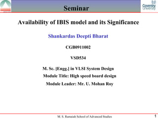 Seminar
Availability of IBIS model and its Significance

           Shankardas Deepti Bharat

                      CGB0911002

                         VSD534

         M. Sc. [Engg.] in VLSI System Design
         Module Title: High speed board design
          Module Leader: Mr. U. Mohan Roy




                M. S. Ramaiah School of Advanced Studies   1
 