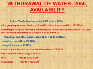 WITHDRAWAL OF WATER- 2050,
AVAILABILITY
India’s Yearly Requirement in 2050 (Km3 = BCM)
• For growing food and feed at 420 to 500 million tonnes = 628 to 807 BCM
• Drinking water plus domestic and municipal use for rural population at 150 lpcd
and for urban population at 220 lpcd = 90 to 110 BCM
•Hydropower and other energy generation = 63 to 70 BCM
•Industrial use = 81 to 103 BCM
•Navigational use = 15 BCM
•Loss of water by evaporation from reservoirs = 76 BCM
•Environment and ecology = 20 BCM
Total 970 to 1200 BCM
Availability 1100 to 1400 BCM
 