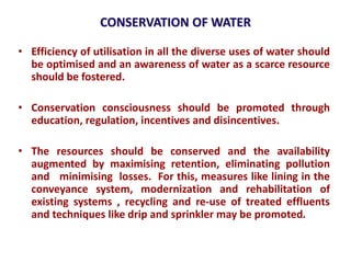 CONSERVATION OF WATER
• Efficiency of utilisation in all the diverse uses of water should
be optimised and an awareness of water as a scarce resource
should be fostered.
• Conservation consciousness should be promoted through
education, regulation, incentives and disincentives.
• The resources should be conserved and the availability
augmented by maximising retention, eliminating pollution
and minimising losses. For this, measures like lining in the
conveyance system, modernization and rehabilitation of
existing systems , recycling and re-use of treated effluents
and techniques like drip and sprinkler may be promoted.
 