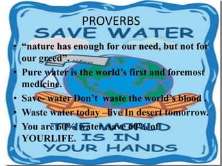 PROVERBS
• “nature has enough for our need, but not for
our greed”.
• Pure water is the world’s first and foremost
medicine.
• Save- water Don’t waste the world’s blood .
• Waste water today –live In desert tomorrow.
• You are 60% water .save 60% of
YOURLIFE.
 