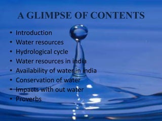 A GLIMPSE OF CONTENTS
• Introduction
• Water resources
• Hydrological cycle
• Water resources in india
• Availability of water in india
• Conservation of water
• Impacts with out water
• Proverbs
 