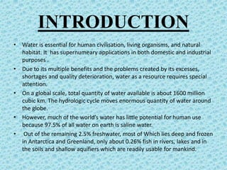 INTRODUCTION
• Water is essential for human civilisation, living organisms, and natural
habitat. It has supernumeary applications in both domestic and industrial
purposes .
• Due to its multiple benefits and the problems created by its excesses,
shortages and quality deterioration, water as a resource requires special
attention.
• On a global scale, total quantity of water available is about 1600 million
cubic km. The hydrologic cycle moves enormous quantity of water around
the globe.
• However, much of the world’s water has little potential for human use
because 97.5% of all water on earth is saline water.
• Out of the remaining 2.5% freshwater, most of Which lies deep and frozen
in Antarctica and Greenland, only about 0.26% fish in rivers, lakes and in
the soils and shallow aquifiers which are readily usable for mankind.
 