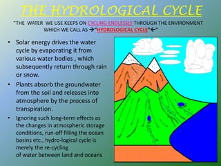 THE HYDROLOGICAL CYCLE
• Solar energy drives the water
cycle by evaporating it from
various water bodies , which
subsequently return through rain
or snow.
• Plants absorb the groundwater
from the soil and releases into
atmosphere by the process of
transpiration.
• Ignoring such long-term effects as
the changes in atmospheric storage
conditions, run-off filling the ocean
basins etc., hydro-logical cycle is
merely the re-cycling
of water between land and oceans
“THE WATER WE USE KEEPS ON CYCLING ENDLESSLY THROUGH THE ENVIRONMENT
WHICH WE CALL AS ”HYDROLOGICAL CYCLE””
 