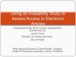 Using an Availability Study to
Assess Access to Electronic
          Articles
 Presented at the 2010 Library Assessment
               Conference by
                Janet Crum
       Director of Library Services,
                City of Hope


With special thanks to Carla Pealer, Oregon
Health & Science University Library, Portland
 