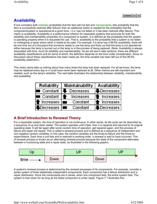 Availability Page 1 of 6 
Availability 
If one considers both reliability (probability that the item will not fail) and maintainability (the probability that the 
item is successfully restored after failure), then an additional metric is needed for the probability that the 
component/system is operational at a given time, t (i.e. has not failed or it has been restored after failure). This 
metric is availability. Availability is a performance criterion for repairable systems that accounts for both the 
reliability and maintainability properties of a component or system. It is defined as the probability that the system 
is operating properly when it is requested for use. That is, availability is the probability that a system is not failed 
or undergoing a repair action when it needs to be used. For example, if a lamp has a 99.9% availability, there will 
be one time out of a thousand that someone needs to use the lamp and finds out that the lamp is not operational 
either because the lamp is burned out or the lamp is in the process of being replaced. (Note: Availability is always 
associated with time, much lik reliability and maintainability. As we will see in later sections, there are different 
availability classifications and for some of which, the definition depends on the time under consideration. Since no 
discussion about these classifications has been made yet, the time variable has been left out of this 99.9% 
availability statement.) 
This metric alone tells us nothing about how many times the lamp has been replaced. For all we know, the lamp 
may be replaced every day or it could have never been replaced at all. Other metrics are still important and 
needed, such as the lamp's reliability. The next table illustrates the relationship between reliability, maintainability 
and availability. 
A Brief Introduction to Renewal Theory 
For a repairable system, the time of operation is not continuous. In other words, its life cycle can be described by 
a sequence of up and down states. The system operates until it fails, then it is repaired and returned to its original 
operating state. It will fail again after some random time of operation, get repaired again, and this process of 
failure and repair will repeat. This is called a renewal process and is defined as a sequence of independent and 
non-negative random variables. In this case, the random variables are the times-to-failure and the times-to-repair/ 
restore. Each time a unit fails and is restored to working order, a renewal is said to have occurred. This 
of renewal process is known as an alternating renewal process because the state of the component alternates 
between a functioning state and a repair state, as illustrated in the following graphic. 
A system's renewal process is determined by the renewal processes of its components. For example, consider a 
series system of three statistically independent components. Each component has a failure distribution and a 
repair distribution. Since the components are in series, when one component fails, the entire system fails. The 
system is then down for as long as the failed component is under repair. Figure 7.1 illustrates this. 
http://www.weibull.com/SystemRelWeb/availability.htm 4/22/2004 
 