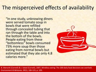 The misperceived effects of availability<br />“In one study, unknowing diners were served tomato soup in bowls that were r...