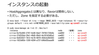 インスタンスの起動 
• 
HostAggregateとは異なり、flavorは関係しない。 
• 
ただし、Zone を指定する必要がある。 
$ nova boot --flavor m1.tiny --image IMAGE_UUID --num-instances 10 --security- groups default --nicnet-id=NETWORK_UUID --availability-zone ag-zone01cirros 
$ sudo nova-manage vm list 2> /dev/null 
instance node (省略) zone 
cirros-0cf0c695-2797-4c86-8daf-78f951735b9e com002 ・・・ag-zone01 
cirros-37d253bd-24e1-49d5-89e5-4e16fd2d45a3 com001・・・ag-zone01 
cirros-5b433557-7812-4c78-90f9-262b3c062563 com002・・・ag-zone01 
cirros-1623d65b-1359-4284-a737-b96e02baaa89 com001 ・・・ag-zone01  