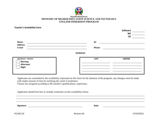RepublicaDominicana

MINISTRY OF HIGHER EDUCATION SCIENCE AND TECNOLOGY
ENGLISH IMMERSION PROGRAM
Teacher’s Availability Form
Software
WE
OE
Name:
Address:
E-mail

ID:
Phone:
SCHEDULE

MONDAY -FRIDAY
Morning
Afternoon
Night

CITY

CENTER

Applicants are committed to the availability expressed on this form for the duration of the program; any changes must be made
with ample amount of time by notifying the center Coordinator.
Classes are assigned according to the teacher's qualifications, experience,
Applicants should feel free to include comments on this availability forms:

Signature:

FO-DAC-02

Date:

Revision 00

07/24/2012

 