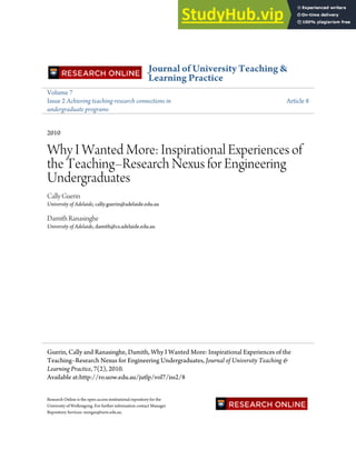 Journal of University Teaching &
Learning Practice
Volume 7
Issue 2 Achieving teaching-research connections in
undergraduate programs
Article 8
2010
Why I Wanted More: Inspirational Experiences of
the Teaching–Research Nexus for Engineering
Undergraduates
Cally Guerin
University of Adelaide, cally.guerin@adelaide.edu.au
Damith Ranasinghe
University of Adelaide, damith@cs.adelaide.edu.au
Research Online is the open access institutional repository for the
University of Wollongong. For further information contact Manager
Repository Services: morgan@uow.edu.au.
Guerin, Cally and Ranasinghe, Damith, Why I Wanted More: Inspirational Experiences of the
Teaching–Research Nexus for Engineering Undergraduates, Journal of University Teaching &
Learning Practice, 7(2), 2010.
Available at:http://ro.uow.edu.au/jutlp/vol7/iss2/8
 