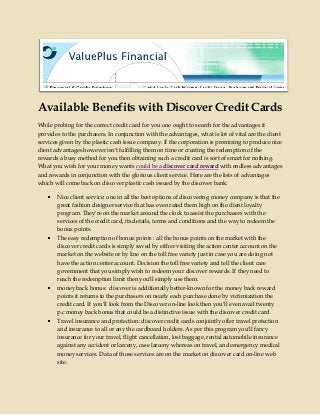 Available Benefits with Discover Credit Cards
While probing for the correct credit card for you one ought to search for the advantages it
provides to the purchasers. In conjunction with the advantages, what is lot of vital are the client
services given by the plastic cash issue company. If the corporation is promising to produce nice
client advantages however isn't fulfilling them on time or creating the redemption of the
rewards a busy method for you then obtaining such a credit card is sort of smart for nothing.
What you wish for your money wants could be a discover card reward with endless advantages
and rewards in conjunction with the glorious client service. Here are the lists of advantages
which will come back on discover plastic cash issued by the discover bank:
Nice client service: one in all the best options of discovering money company is that the
great fashion designer service that has even rated them high on the client loyalty
program. They're on the market around the clock to assist the purchasers with the
services of the credit card, its details, terms and conditions and the way to redeem the
bonus points.
The easy redemption of bonus points : all the bonus points on the market with the
discover credit cards is simply saved by either visiting the action center account on the
market on the website or by line on the toll free variety just in case you are doing not
have the action center account. Decision the toll free variety and tell the client care
government that you simply wish to redeem your discover rewards. If they need to
reach the redemption limit then you'll simply use them.
money back bonus: discover is additionally better-known for the money back reward
points it returns to the purchasers on nearly each purchase done by victimization the
credit card. If you'll look from the Discover on-line look then you'll even avail twenty
p.c money back bonus that could be a distinctive issue with the discover credit card.
Travel insurance and protection: discover credit cards conjointly offer travel protection
and insurance to all or any the cardboard holders. As per this program you'll fancy
insurance for your travel, flight cancellation, lost baggage, rental automobile insurance
against any accident or larceny, case larceny whereas on travel, and emergency medical
money services. Data of those services are on the market on discover card on-line web
site.
 