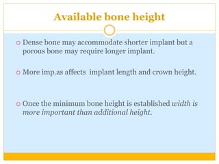 Available bone height
 Dense bone may accommodate shorter implant but a
porous bone may require longer implant.
 More imp.as affects implant length and crown height.
 Once the minimum bone height is established width is
more important than additional height.
 