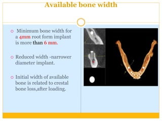 Available bone width
 Minimum bone width for
a 4mm root form implant
is more than 6 mm.
 Reduced width -narrower
diameter implant.
 Initial width of available
bone is related to crestal
bone loss,after loading.
 